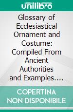 Glossary of Ecclesiastical Ornament and Costume: Compiled From Ancient Authorities and Examples. E-book. Formato PDF ebook
