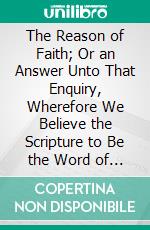 The Reason of Faith; Or an Answer Unto That Enquiry, Wherefore We Believe the Scripture to Be the Word of God?: With the Causes and Nature of That Faith Wherewith We Do So. E-book. Formato PDF ebook