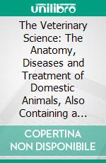 The Veterinary Science: The Anatomy, Diseases and Treatment of Domestic Animals, Also Containing a Full Description of Medicines and Receipts. E-book. Formato PDF ebook