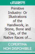 Primitive Industry: Or Illustrations of the Handiwork, in Stone, Bone and Clay, of the Native Races of the Northern Atlantic Seaboard of America. E-book. Formato PDF ebook