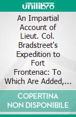 An Impartial Account of Lieut. Col. Bradstreet's Expedition to Fort Frontenac: To Which Are Added, a Few Reflections on the Conduct of That Enterprize, and the Advantages Resulting From Its Success. E-book. Formato PDF