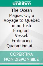 The Ocean Plague: Or, a Voyage to Quebec in an Irish Emigrant Vessel: Embracing Quarantine at Grosse Isle in 1847, With Notes Illustrative of the Ship-Pestilence of That Fatal Year. E-book. Formato PDF