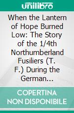 When the Lantern of Hope Burned Low: The Story of the 1/4th Northumberland Fusiliers (T. F.) During the German Offensives of March, April, May, 1918. E-book. Formato PDF ebook