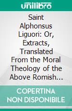 Saint Alphonsus Liguori: Or, Extracts, Translated From the Moral Theology of the Above Romish Saint, Who Was Canonized in the Year 1839. E-book. Formato PDF ebook