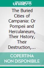 The Buried Cities of Campania: Or Pompeii and Herculaneum, Their History, Their Destruction, and Their Remains. E-book. Formato PDF ebook di IV. It