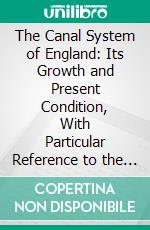 The Canal System of England: Its Growth and Present Condition, With Particular Reference to the Cheap Carriage of Goods. E-book. Formato PDF ebook