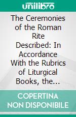 The Ceremonies of the Roman Rite Described: In Accordance With the Rubrics of Liturgical Books, the Decrees of the Congregation of Sacred Rites, the Code of Canon Law, and Approved Authors. E-book. Formato PDF ebook di Adrian Fortescue