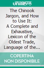 The Chinook Jargon, and How to Use It: A Complete and Exhaustive, Lexicon of the Oldest Trade, Language of the American Continent. E-book. Formato PDF ebook