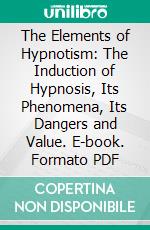 The Elements of Hypnotism: The Induction of Hypnosis, Its Phenomena, Its Dangers and Value. E-book. Formato PDF ebook