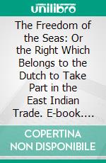 The Freedom of the Seas: Or the Right Which Belongs to the Dutch to Take Part in the East Indian Trade. E-book. Formato PDF ebook