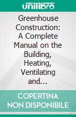Greenhouse Construction: A Complete Manual on the Building, Heating, Ventilating and Arrangement of Greenhouses and the Construction of Hotbeds, Frames and Plant Pits. E-book. Formato PDF ebook