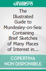 The Illustrated Guide to Mundesley-on-Sea: Containing Brief Sketches of Many Places of Interest in the Neighbourhood, as Well as Several Excellent Illustrations of Mundesley and District. E-book. Formato PDF ebook