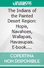 The Indians of the Painted Desert Region: Hopis, Navahoes, Wallapais, Havasupais. E-book. Formato PDF ebook di George Wharton James