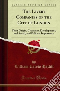 The Livery Companies of the City of London: Their Origin, Character, Development, and Social, and Political Importance. E-book. Formato PDF ebook di William Carew Hazlitt