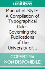 Manual of Style: A Compilation of Typographical Rules Governing the Publications of the University of Chicago, With Specimens of Types Used at the University Press. E-book. Formato PDF