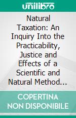 Natural Taxation: An Inquiry Into the Practicability, Justice and Effects of a Scientific and Natural Method of Taxation. E-book. Formato PDF