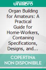 Organ Building for Amateurs: A Practical Guide for Home-Workers, Containing Specifications, Designs, and Full Instructions for Making Every Portion of the Instrument. E-book. Formato PDF ebook