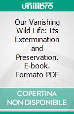 Our Vanishing Wild Life: Its Extermination and Preservation. E-book. Formato PDF ebook di William T. Hornaday