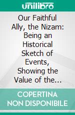 Our Faithful Ally, the Nizam: Being an Historical Sketch of Events, Showing the Value of the Nizam's Alliance to the British Government in India, and His Services During the Mutinies. E-book. Formato PDF ebook