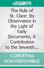 The Rule of St. Clare: Its Observance in the Light of Early Documents; A Contribution to the Seventh Centenary of the Saint's Call. E-book. Formato PDF ebook