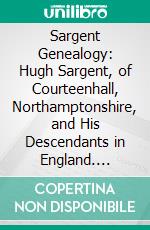 Sargent Genealogy: Hugh Sargent, of Courteenhall, Northamptonshire, and His Descendants in England. E-book. Formato PDF ebook