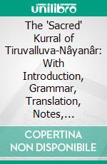 The 'Sacred' Kurral of Tiruvalluva-Nâyanâr: With Introduction, Grammar, Translation, Notes, Lexicon, and Concordance. E-book. Formato PDF ebook