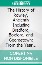 The History of Rowley, Anciently Including Bradford, Boxford, and Georgetown: From the Year 1639 to the Present Time. E-book. Formato PDF ebook