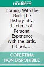 Homing With the Bird: The History of a Lifetime of Personal Experience With the Birds. E-book. Formato PDF ebook