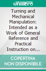 Turning and Mechanical Manipulation: Intended as a Work of General Reference and Practical Instruction on the Lathe, and the Various Mechanical Pursuit, Followed by Amatures. E-book. Formato PDF ebook