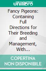 Fancy Pigeons: Containing Full Directions for Their Breeding and Management, With Descriptions of Every Known Variety and All Other Information of Interest or Use to Pigeon Fanciers. E-book. Formato PDF