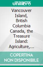 Vancouver Island, British Columbia Canada, the Treasure Island: Agriculture, Timber, Mines and Fisheries; A History of Its Resources by Districts. E-book. Formato PDF