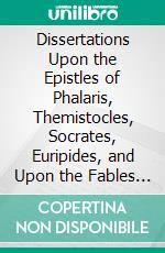 Dissertations Upon the Epistles of Phalaris, Themistocles, Socrates, Euripides, and Upon the Fables of Æsop: Also, Epistola Ad Joannem Millium. E-book. Formato PDF ebook