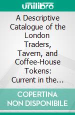 A Descriptive Catalogue of the London Traders, Tavern, and Coffee-House Tokens: Current in the Seventeenth Century. E-book. Formato PDF ebook di Jacob Henry Burn