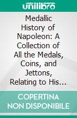 Medallic History of Napoleon: A Collection of All the Medals, Coins, and Jettons, Relating to His Actions and Reign, From the Year 1796-1815. E-book. Formato PDF ebook