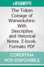 The Token Coinage of Warwickshire: With Descriptive and Historical Notes. E-book. Formato PDF ebook