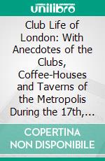 Club Life of London: With Anecdotes of the Clubs, Coffee-Houses and Taverns of the Metropolis During the 17th, 18th and 19th Centuries. E-book. Formato PDF ebook