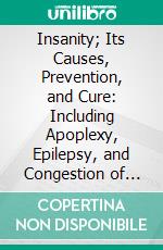 Insanity; Its Causes, Prevention, and Cure: Including Apoplexy, Epilepsy, and Congestion of the Brain. E-book. Formato PDF