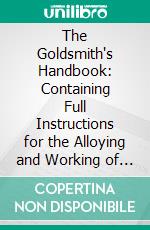 The Goldsmith's Handbook: Containing Full Instructions for the Alloying and Working of Gold. E-book. Formato PDF