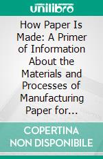 How Paper Is Made: A Primer of Information About the Materials and Processes of Manufacturing Paper for Printing and Writing. E-book. Formato PDF ebook di William Bond Wheelwright