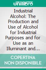 Industrial Alcohol: The Production and Use of Alcohol for Industrial Purposes and for Use as an Illuminant and as a Source of Motive Power. E-book. Formato PDF