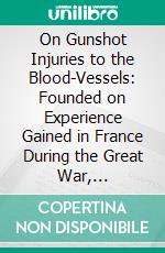 On Gunshot Injuries to the Blood-Vessels: Founded on Experience Gained in France During the Great War, 1914-1918. E-book. Formato PDF ebook di George Henry Makins