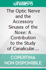 The Optic Nerve and the Accessory Sinuses of the Nose: A Contribution to the Study of Canalicular Neuritis and Atrophy of the Optic Nerve of Nasal Origin. E-book. Formato PDF ebook