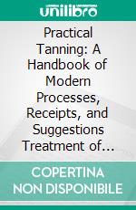 Practical Tanning: A Handbook of Modern Processes, Receipts, and Suggestions Treatment of Hides, Skins, and Pelts, of Every Description. E-book. Formato PDF ebook