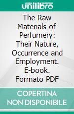 The Raw Materials of Perfumery: Their Nature, Occurrence and Employment. E-book. Formato PDF ebook