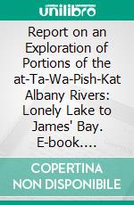 Report on an Exploration of Portions of the at-Ta-Wa-Pish-Kat Albany Rivers: Lonely Lake to James' Bay. E-book. Formato PDF ebook di Robert Bell