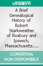 A Brief Genealogical History of Robert Starkweather of Roxbury and Ipswich, Massachusetts. E-book. Formato PDF ebook