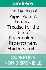 The Dyeing of Paper Pulp: A Practical Treatise for the Use of Papermakers, Paperstainers, Students and Others. E-book. Formato PDF ebook