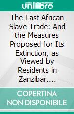 The East African Slave Trade: And the Measures Proposed for Its Extinction, as Viewed by Residents in Zanzibar. E-book. Formato PDF ebook