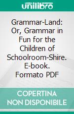 Grammar-Land: Or, Grammar in Fun for the Children of Schoolroom-Shire. E-book. Formato PDF ebook