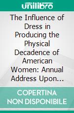 The Influence of Dress in Producing the Physical Decadence of American Women: Annual Address Upon Obstetrics and Gynecology. E-book. Formato PDF ebook